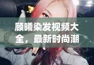 顾曦染发视频大全,最新时尚潮流发色探索之旅